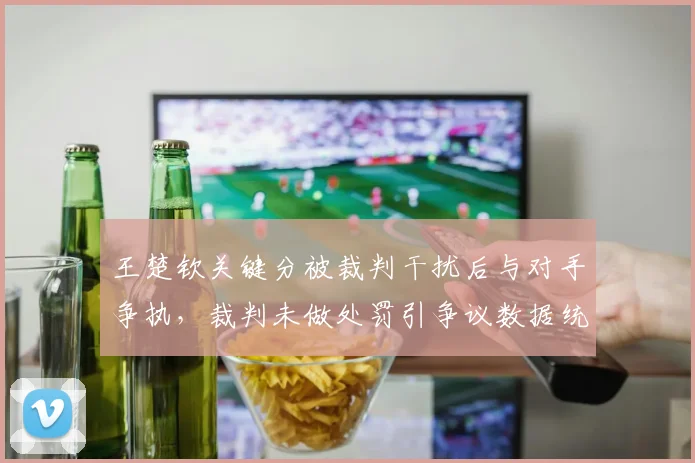 王楚钦关键分被裁判干扰后与对手争执，裁判未做处罚引争议数据统计