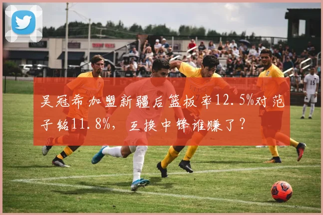 吴冠希加盟新疆后篮板率12.5%对范子铭11.8%，互换中锋谁赚了？