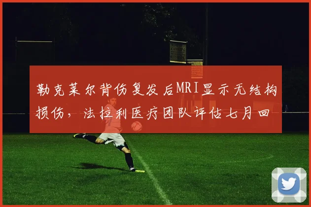 勒克莱尔背伤复发后MRI显示无结构损伤，法拉利医疗团队评估七月回归