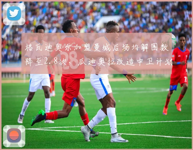 格瓦迪奥尔加盟曼城后场均解围数降至2.8次，瓜迪奥拉改造中卫计划遭遇瓶颈