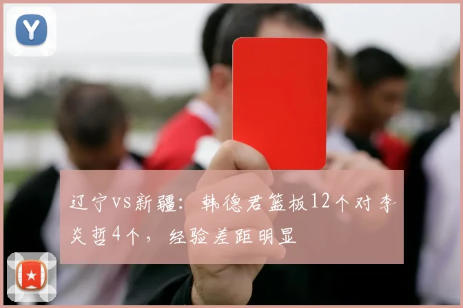 辽宁vs新疆:韩德君篮板12个对李炎哲4个,经验差距明显