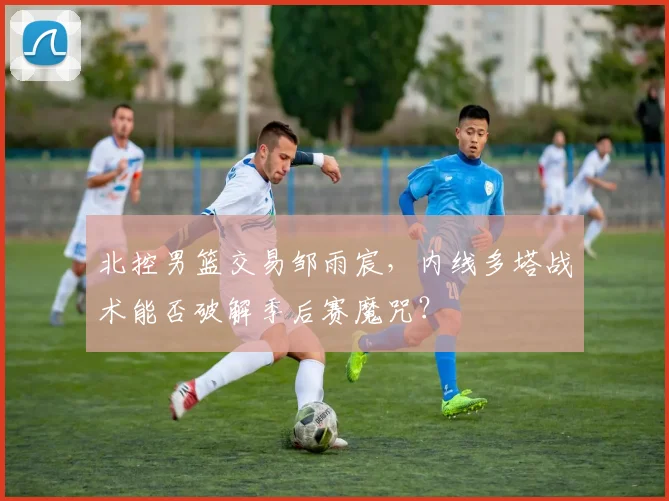 北控男篮交易邹雨宸，内线多塔战术能否破解季后赛魔咒？